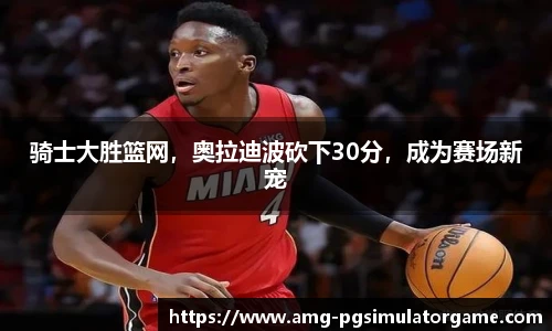 骑士大胜篮网,奥拉迪波砍下30分,成为赛场新宠